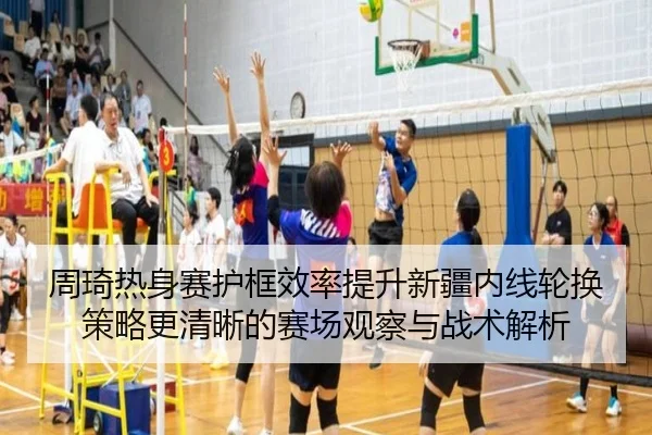 周琦热身赛护框效率提升新疆内线轮换策略更清晰的赛场观察与战术解析