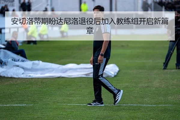 安切洛蒂期盼达尼洛退役后加入教练组开启新篇章